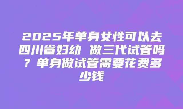 2025年单身女性可以去四川省妇幼 做三代试管吗？单身做试管需要花费多少钱