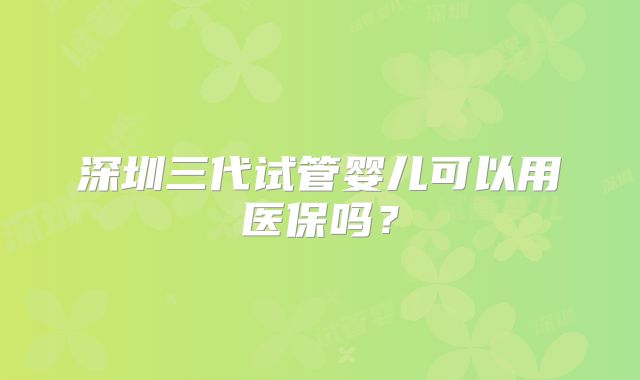 深圳三代试管婴儿可以用医保吗?