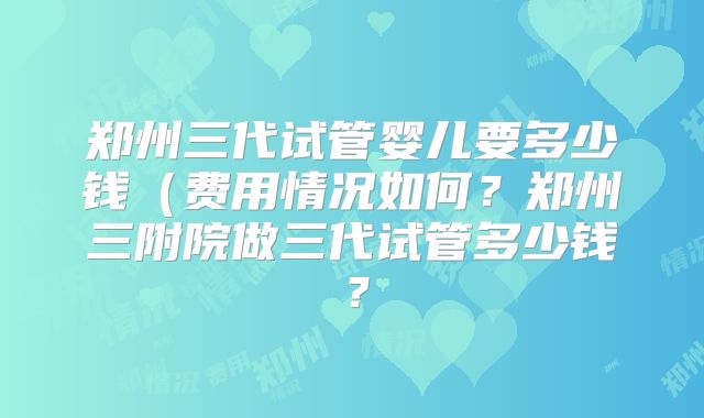 郑州三代试管婴儿要多少钱（费用情况如何？郑州三附院做三代试管多少钱？