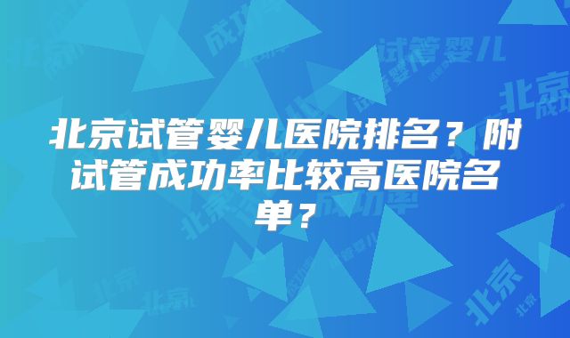 北京试管婴儿医院排名？附试管成功率比较高医院名单？