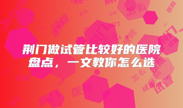 荆门做试管比较好的医院盘点,一文教你怎么选