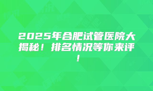 2025年合肥试管医院大揭秘！排名情况等你来评！