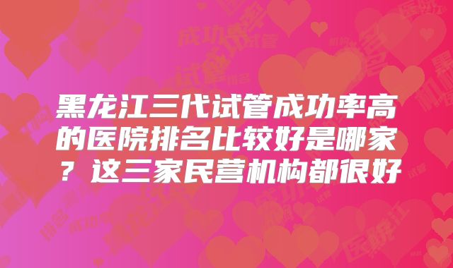 黑龙江三代试管成功率高的医院排名比较好是哪家？这三家民营机构都很好