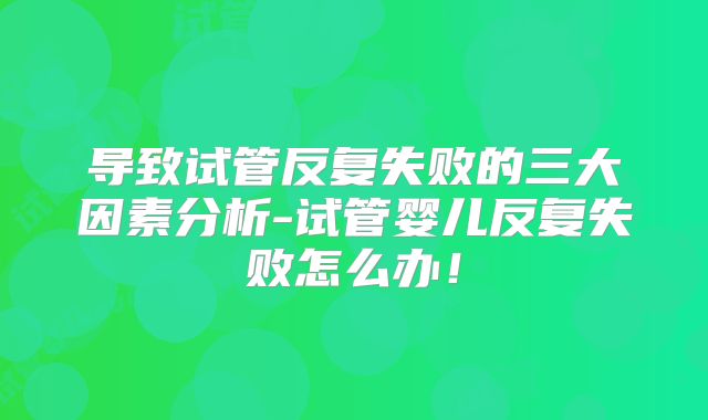 导致试管反复失败的三大因素分析-试管婴儿反复失败怎么办！