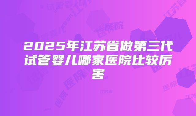 2025年江苏省做第三代试管婴儿哪家医院比较厉害