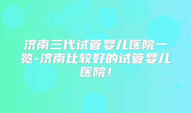 济南三代试管婴儿医院一览-济南比较好的试管婴儿医院！