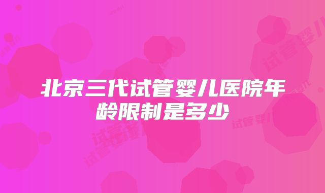 北京三代试管婴儿医院年龄限制是多少