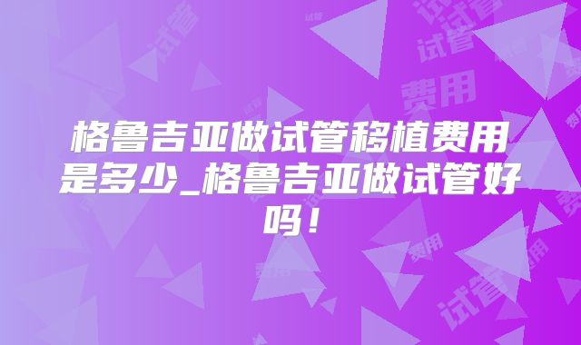 格鲁吉亚做试管移植费用是多少_格鲁吉亚做试管好吗！