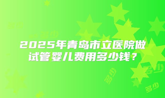 2025年青岛市立医院做试管婴儿费用多少钱？
