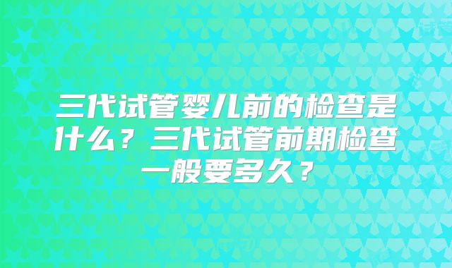 三代试管婴儿前的检查是什么？三代试管前期检查一般要多久？