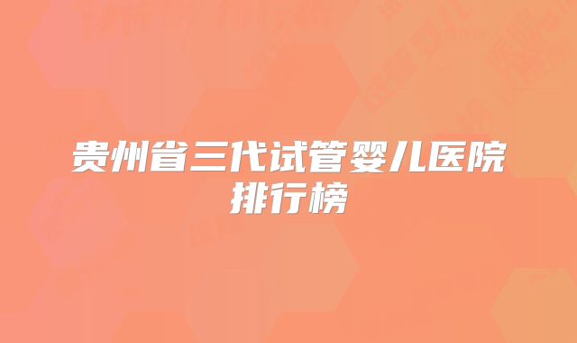 贵州省三代试管婴儿医院排行榜