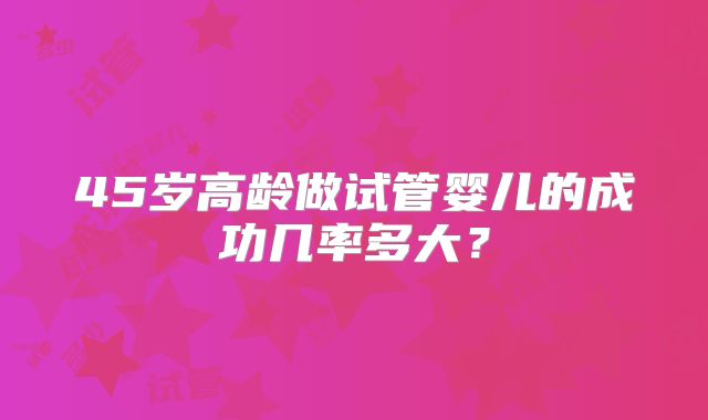 45岁高龄做试管婴儿的成功几率多大?
