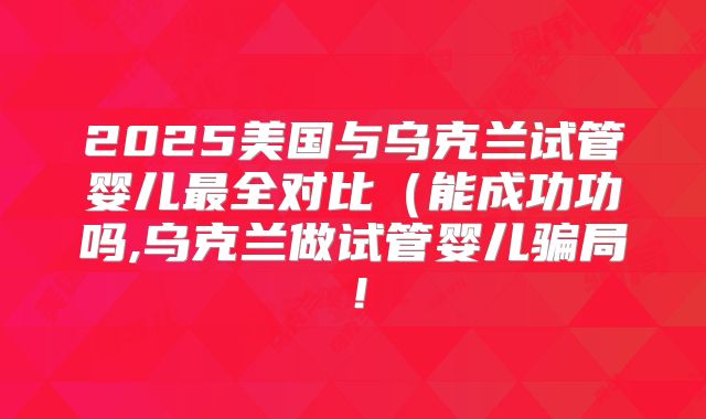 2025美国与乌克兰试管婴儿最全对比（能成功功吗,乌克兰做试管婴儿骗局！