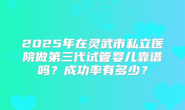 2025年在灵武市私立医院做第三代试管婴儿靠谱吗？成功率有多少？