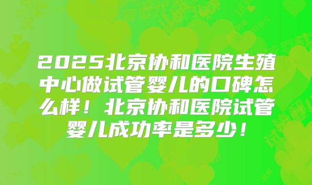 2025北京协和医院生殖中心做试管婴儿的口碑怎么样！北京协和医院试管婴儿成功率是多少！