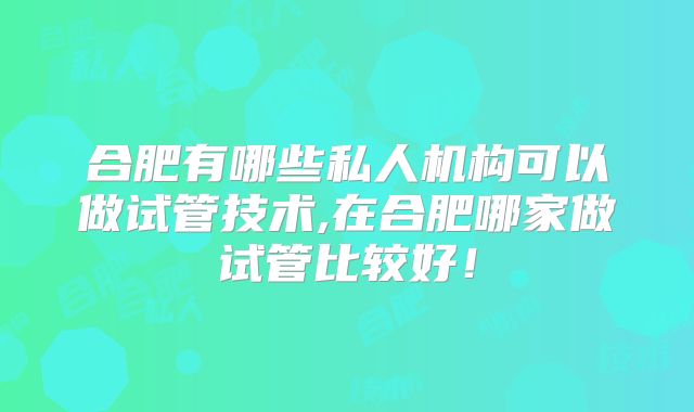 合肥有哪些私人机构可以做试管技术,在合肥哪家做试管比较好!