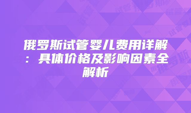 俄罗斯试管婴儿费用详解：具体价格及影响因素全解析