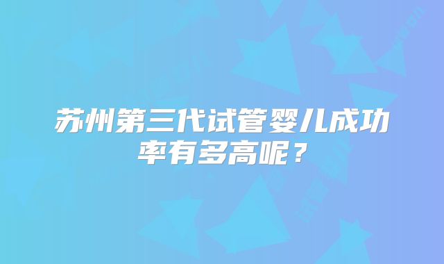 苏州第三代试管婴儿成功率有多高呢？