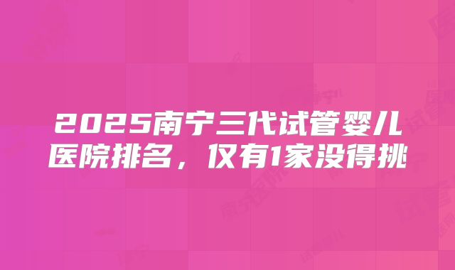 2025南宁三代试管婴儿医院排名,仅有1家没得挑