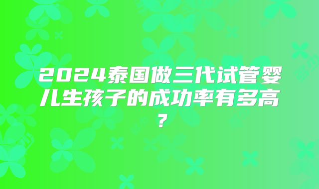 2024泰国做三代试管婴儿生孩子的成功率有多高？