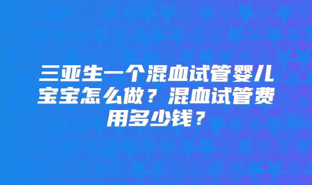 三亚生一个混血试管婴儿宝宝怎么做？混血试管费用多少钱？
