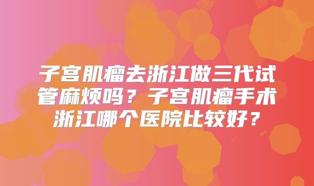 子宫肌瘤去浙江做三代试管麻烦吗？子宫肌瘤手术浙江哪个医院比较好？