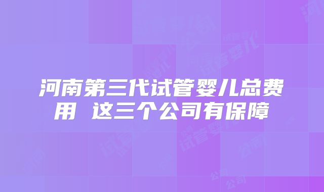 河南第三代试管婴儿总费用 这三个公司有保障