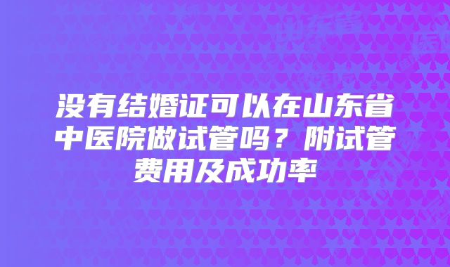 没有结婚证可以在山东省中医院做试管吗?附试管费用及成功率