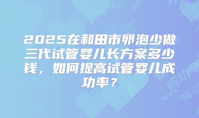 2025在和田市卵泡少做三代试管婴儿长方案多少钱，如何提高试管婴儿成功率？