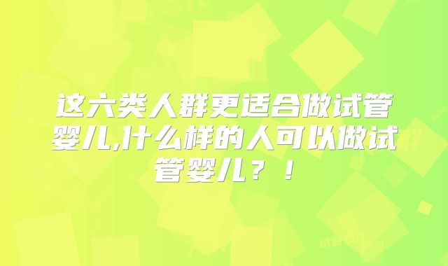 这六类人群更适合做试管婴儿,什么样的人可以做试管婴儿？！