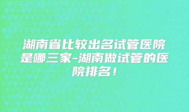 湖南省比较出名试管医院是哪三家-湖南做试管的医院排名！