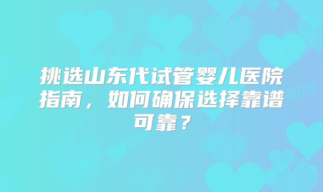 挑选山东代试管婴儿医院指南，如何确保选择靠谱可靠？