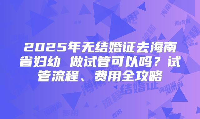2025年无结婚证去海南省妇幼 做试管可以吗？试管流程、费用全攻略