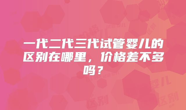 一代二代三代试管婴儿的区别在哪里，价格差不多吗？