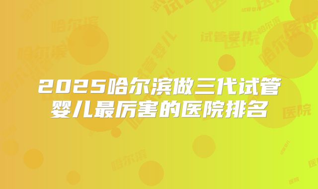 2025哈尔滨做三代试管婴儿最厉害的医院排名