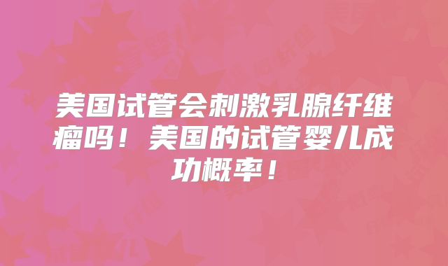 美国试管会刺激乳腺纤维瘤吗！美国的试管婴儿成功概率！