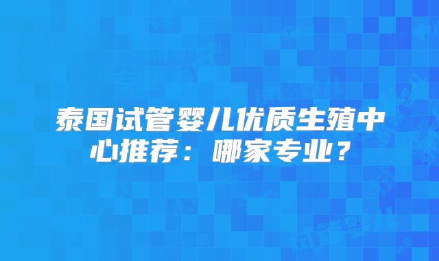 泰国试管婴儿优质生殖中心推荐：哪家专业？