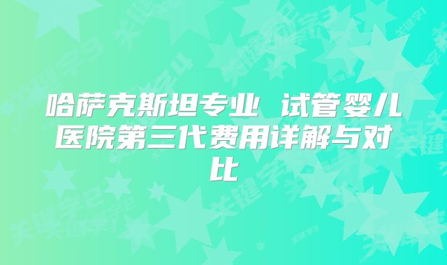 哈萨克斯坦专业 试管婴儿医院第三代费用详解与对比