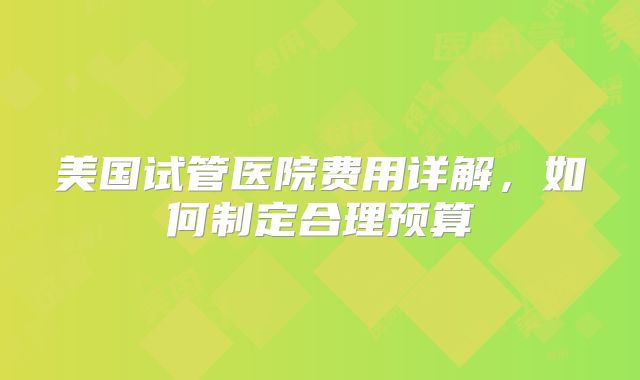美国试管医院费用详解，如何制定合理预算