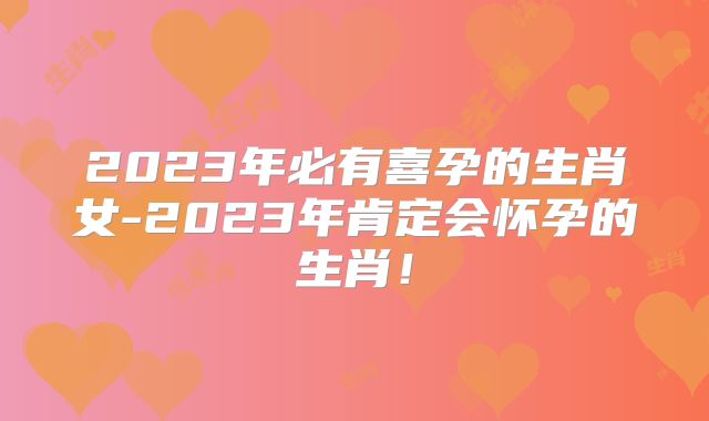 2023年必有喜孕的生肖女-2023年肯定会怀孕的生肖!