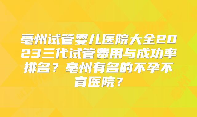 亳州试管婴儿医院大全2023三代试管费用与成功率排名？亳州有名的不孕不育医院？