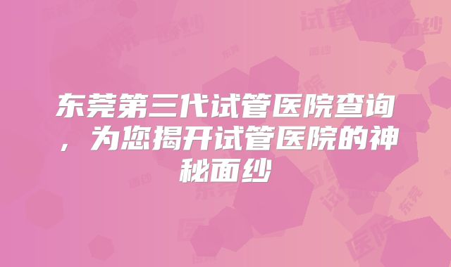 东莞第三代试管医院查询，为您揭开试管医院的神秘面纱