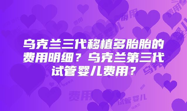 乌克兰三代移植多胎胎的费用明细？乌克兰第三代试管婴儿费用？