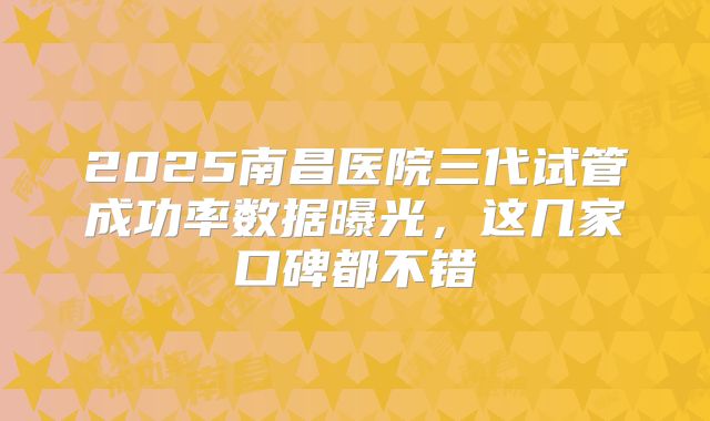 2025南昌医院三代试管成功率数据曝光，这几家口碑都不错
