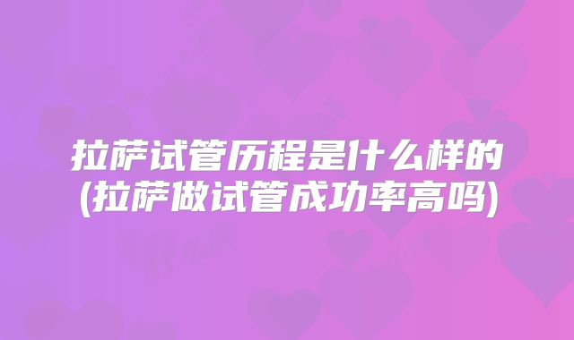 拉萨试管历程是什么样的(拉萨做试管成功率高吗)