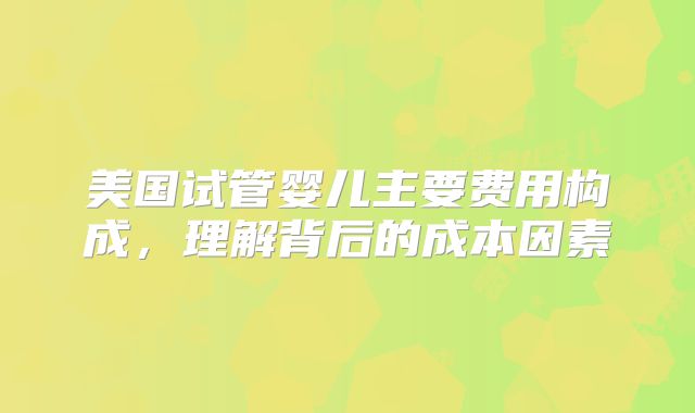 美国试管婴儿主要费用构成，理解背后的成本因素