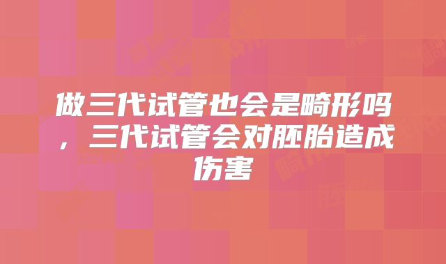 做三代试管也会是畸形吗，三代试管会对胚胎造成伤害