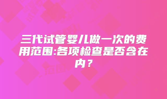 三代试管婴儿做一次的费用范围:各项检查是否含在内？