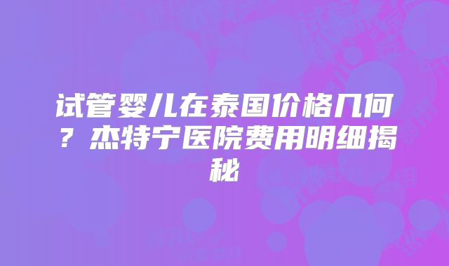 试管婴儿在泰国价格几何？杰特宁医院费用明细揭秘