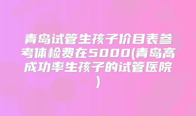 青岛试管生孩子价目表参考体检费在5000(青岛高成功率生孩子的试管医院)